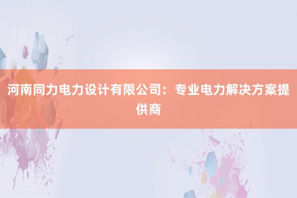 河南同力电力设计有限公司：专业电力解决方案提供商